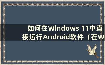 如何在Windows 11中直接运行Android软件（在Windows 11中运行Android应用程序教程）